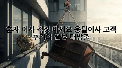 혼자 이사? 걱정 마세요! 용달이사 고객 후기와 꿀팁 대방출!